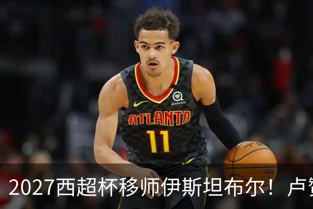 2027西超杯移师伊斯坦布尔！卢赞：西超杯潜在受众超过一亿人